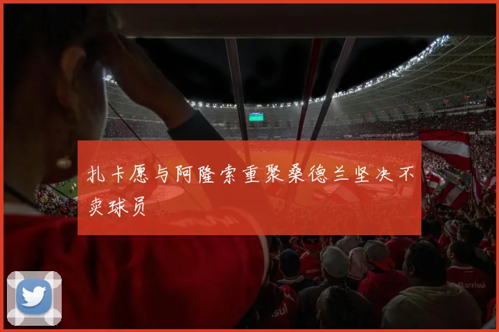 扎卡愿与阿隆索重聚桑德兰坚决不卖球员