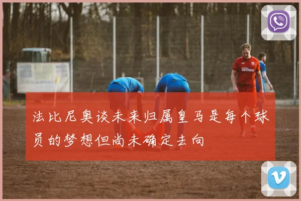 法比尼奥谈未来归属皇马是每个球员的梦想但尚未确定去向