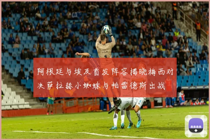 阿根廷与埃及首发阵容揭晓梅西对决萨拉赫小蜘蛛与帕雷德斯出战
