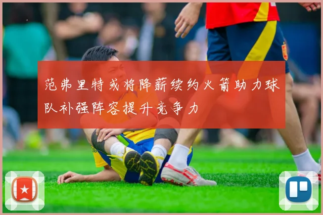 范弗里特或将降薪续约火箭助力球队补强阵容提升竞争力