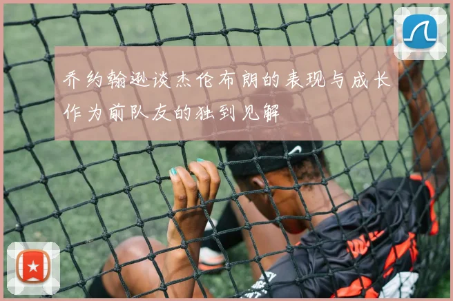 乔约翰逊谈杰伦布朗的表现与成长作为前队友的独到见解