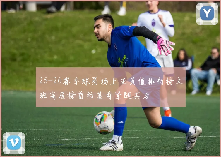25-26赛季球员场上正负值排行榜文班高居榜首约基奇紧随其后
