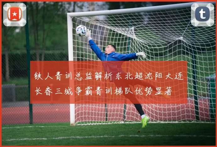 铁人青训总监解析东北超沈阳大连长春三城争霸青训梯队优势显著