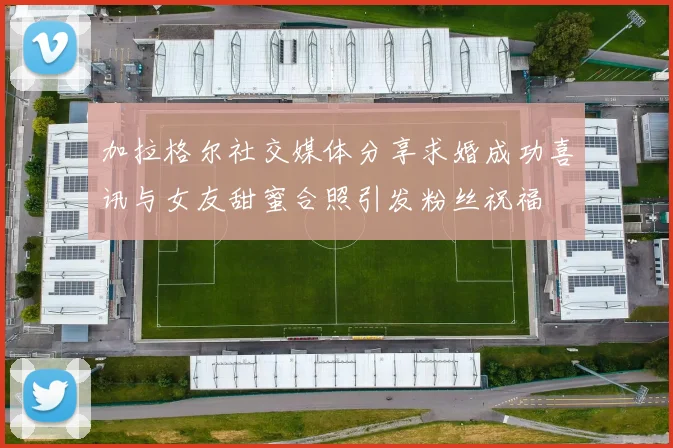 加拉格尔社交媒体分享求婚成功喜讯与女友甜蜜合照引发粉丝祝福