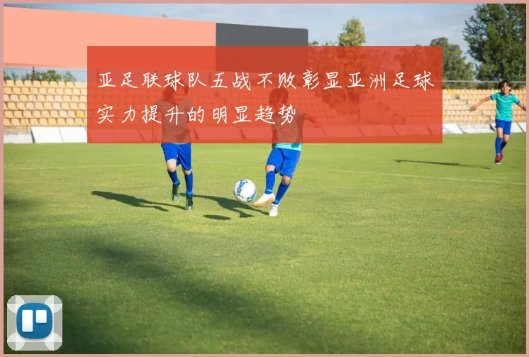 亚足联球队五战不败彰显亚洲足球实力提升的明显趋势