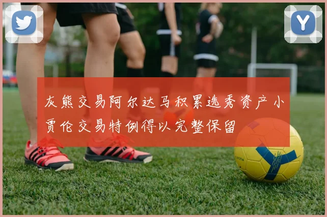 灰熊交易阿尔达马积累选秀资产小贾伦交易特例得以完整保留